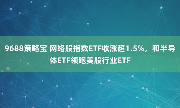 9688策略宝 网络股指数ETF收涨超1.5%，和半导体ETF领跑美股行业ETF