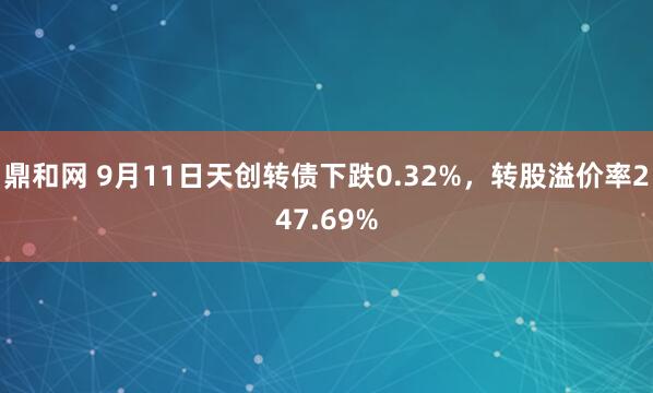 鼎和网 9月11日天创转债下跌0.32%，转股溢价率247.69%