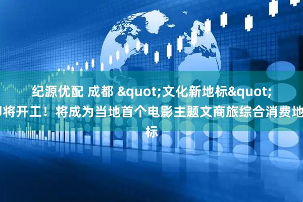 纪源优配 成都 &quot;文化新地标&quot; 即将开工！将成为当地首个电影主题文商旅综合消费地标