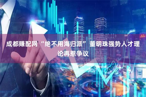 成都赚配网 “绝不用海归派” 董明珠强势人才理论再惹争议