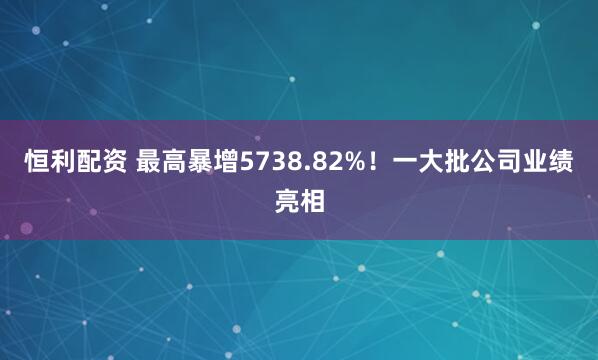 恒利配资 最高暴增5738.82%！一大批公司业绩亮相