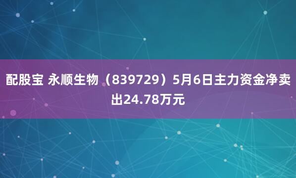 配股宝 永顺生物（839729）5月6日主力资金净卖出24.78万元