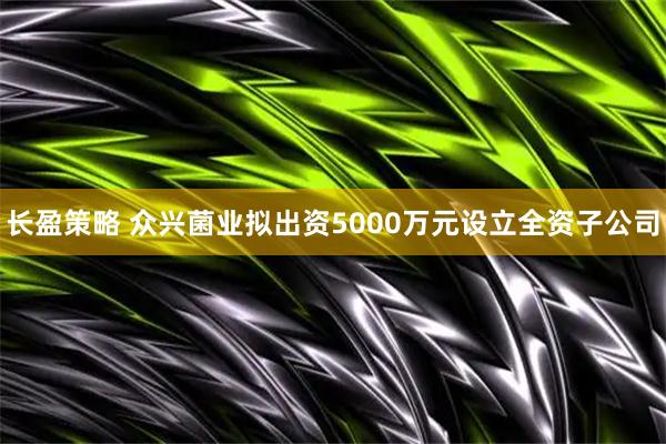 长盈策略 众兴菌业拟出资5000万元设立全资子公司