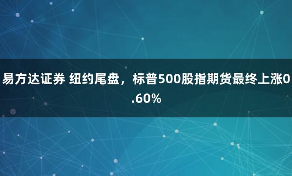 易方达证券 纽约尾盘，标普500股指期货最终上涨0.60%