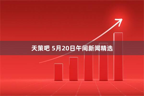 天策吧 5月20日午间新闻精选
