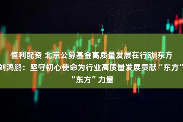 恒利配资 北京公募基金高质量发展在行动|东方基金刘鸿鹏：坚守初心使命为行业高质量发展贡献“东方”力量