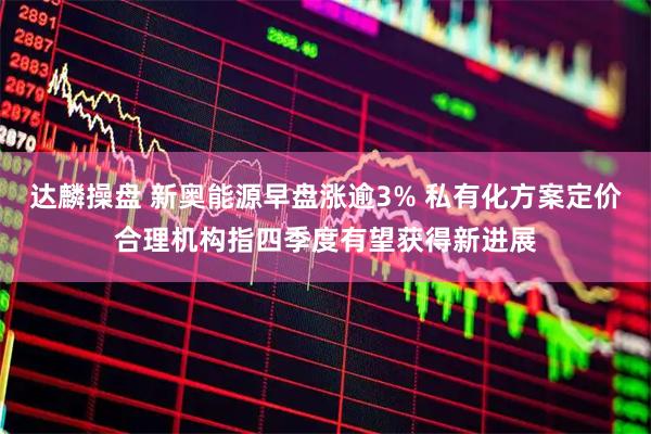 达麟操盘 新奥能源早盘涨逾3% 私有化方案定价合理机构指四季度有望获得新进展