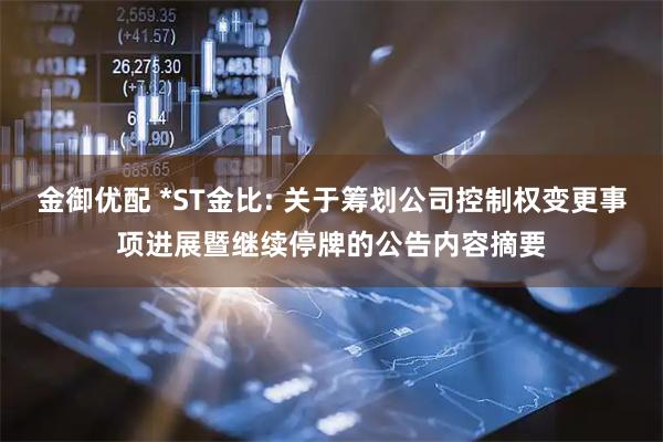金御优配 *ST金比: 关于筹划公司控制权变更事项进展暨继续停牌的公告内容摘要