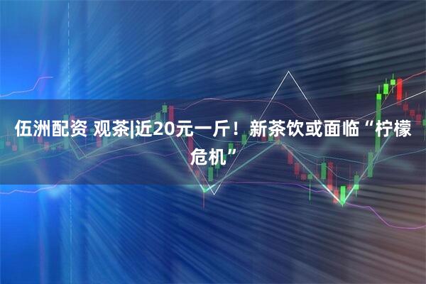 伍洲配资 观茶|近20元一斤！新茶饮或面临“柠檬危机”