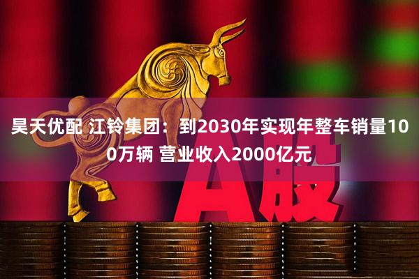 昊天优配 江铃集团：到2030年实现年整车销量100万辆 营业收入2000亿元