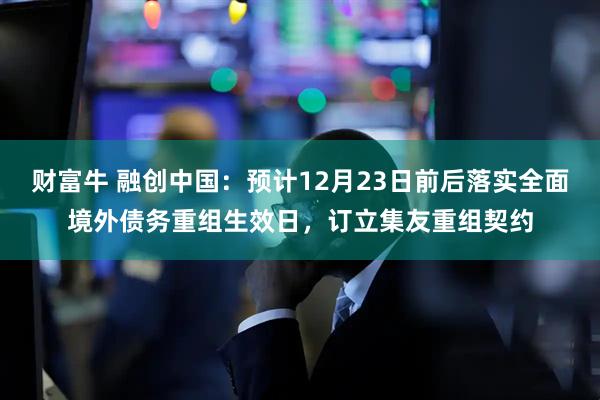 财富牛 融创中国：预计12月23日前后落实全面境外债务重组生效日，订立集友重组契约