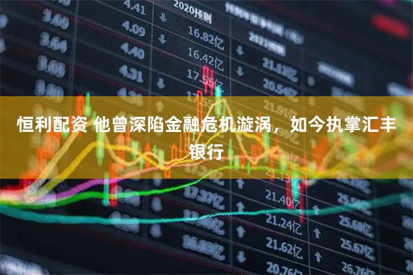 恒利配资 他曾深陷金融危机漩涡，如今执掌汇丰银行