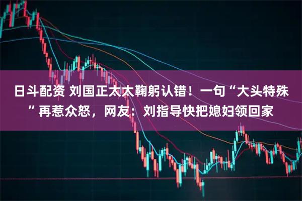 日斗配资 刘国正太太鞠躬认错！一句“大头特殊”再惹众怒，网友：刘指导快把媳妇领回家