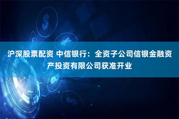 沪深股票配资 中信银行：全资子公司信银金融资产投资有限公司获准开业