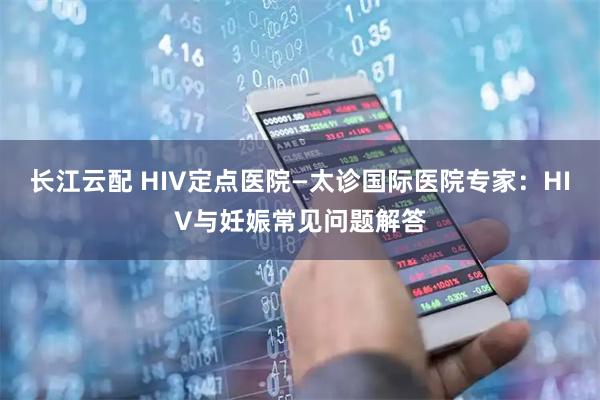 长江云配 HIV定点医院—太诊国际医院专家：HIV与妊娠常见问题解答