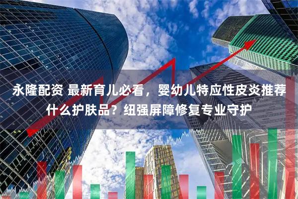 永隆配资 最新育儿必看，婴幼儿特应性皮炎推荐什么护肤品？纽强屏障修复专业守护
