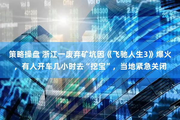 策略操盘 浙江一废弃矿坑因《飞驰人生3》爆火，有人开车几小时去“挖宝”，当地紧急关闭