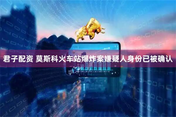 君子配资 莫斯科火车站爆炸案嫌疑人身份已被确认