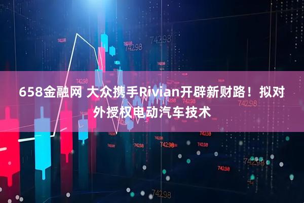 658金融网 大众携手Rivian开辟新财路！拟对外授权电动汽车技术