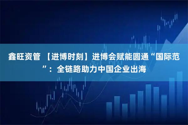 鑫旺资管 【进博时刻】进博会赋能圆通“国际范”：全链路助力中国企业出海