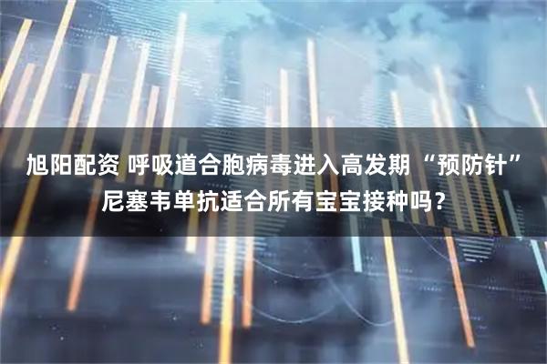 旭阳配资 呼吸道合胞病毒进入高发期 “预防针”尼塞韦单抗适合所有宝宝接种吗？