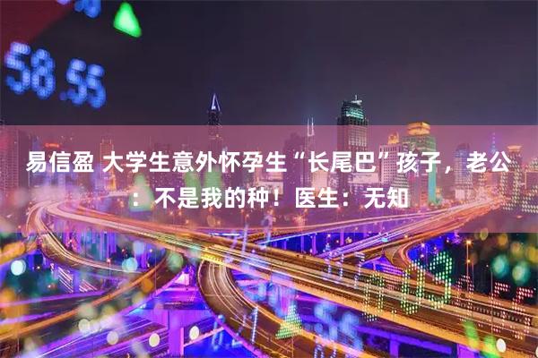 易信盈 大学生意外怀孕生“长尾巴”孩子，老公：不是我的种！医生：无知