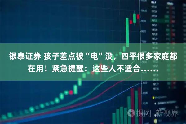 银泰证券 孩子差点被“电”没，四平很多家庭都在用！紧急提醒：这些人不适合……