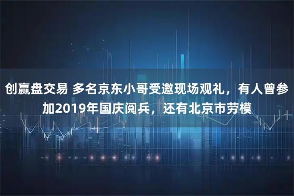 创赢盘交易 多名京东小哥受邀现场观礼，有人曾参加2019年国庆阅兵，还有北京市劳模