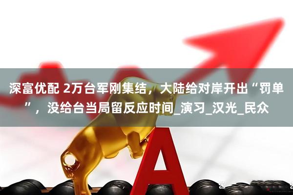 深富优配 2万台军刚集结，大陆给对岸开出“罚单”，没给台当局留反应时间_演习_汉光_民众