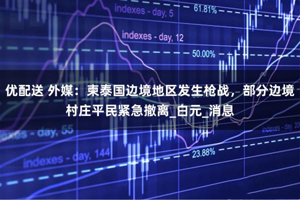 优配送 外媒：柬泰国边境地区发生枪战，部分边境村庄平民紧急撤离_白元_消息