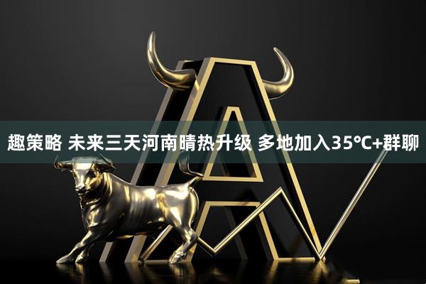 趣策略 未来三天河南晴热升级 多地加入35℃+群聊